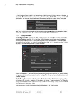 Page 30427-0030-00-12, Version 170 Mar 2014 2-14
2Basic Operation and Configuration
It is also possible to limit access to the camera from a client program (such as FSM) by IP address. To 
do so, in the Maintenance menu select Sensor, then Networking. Set the “Allow anonymous clients” 
parameter to No, and then add in the allowed addresses in the Remote Clients list and click Save.
Note, once one or more addresses has been added to this list, only these computers will be able to 
access the camera as a client....