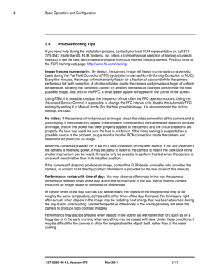 Page 33427-0030-00-12, Version 170 Mar 2014 2-17
2Basic Operation and Configuration
2.8 Troubleshooting Tips
If you need help during the installation process, contact your local FLIR representative or, call 877-
773-3547 inside the US. FLIR Systems, Inc. offers a comprehensive selection of training courses to 
help you to get the best performance and value from your thermal imaging camera. Find out more at 
the FLIR training web page: http://www.flir.com/training.
Image freezes momentarily:  By design, the...