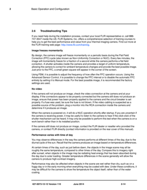 Page 34427-0073-12-12 Version 110 June 2014 2-14
2Basic Operation and Configuration
2.6 Troubleshooting Tips
If you need help during the installation process, contact your local FLIR representative or, call 888-
747-3547 inside the US. FLIR Systems, Inc. offers a comprehensive selection of training courses to 
help you to get the best performance and value from your thermal imaging camera. Find out more at 
the FLIR training web page: 
http://www.flir.com/training.
Image freezes momentarily
By design, the...