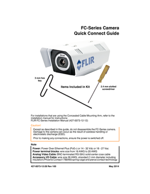 Page 1427-0073-12-28 Rev 100 May 2014
FC-Series Camera
Quick Connect Guide
For installations that are using the Concealed Cable Mounting Arm, refer to the 
installation manual for instructions:
FLIR FC-Series Installation Manual (427-0073-12-12)
Caution!
Note
Except as described in this guide, do not disassemble the FC-Series camera. 
Damage to the camera can occur as the result of careless handling or 
electrostatic discharge (ESD). 
Prior to making any connections, ensure the power is switched off.
Power:...
