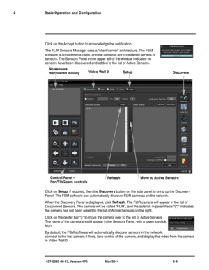 Page 25427-0032-00-12, Version 170 Mar 2014 2-9
2 Basic Operation and Configuration
Click on the Accept button to acknowledge the notification.
The FLIR Sensors Manager uses a “client/server” architecture. The FSM 
software is considered a client, and the cameras are considered servers or 
sensors. The Sensors Panel in the upper left of the window indicates no 
sensors have been discovered and added to the list of Active Sensors.
Click on Setup, if required, then the Discovery button on the side panel to bring...