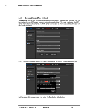 Page 30427-0032-00-12, Version 170 Mar 2014 2-14
2 Basic Operation and Configuration
2.6.4 Services (Date and Time Settings)
The Services page is used to configure the date and time settings. The date, time, and time zone can 
be obtained from an NTP server, or can be entered manually. If the NTP mode is selected, the NTP 
server information can be entered. The NTP server address can be entered as a static address or can 
be obtained via DHCP. 
If the Custom mode is selected, a pop-up window allows the...