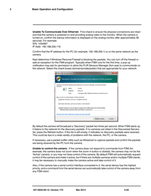 Page 36427-0032-00-12, Version 170 Mar 2014 2-20
2 Basic Operation and Configuration
Unable To Communicate Over Ethernet:  First check to ensure the physical connections are intact 
and that the camera is powered on and providing analog video to the monitor. When the camera is 
turned on, confirm the startup information is displayed on the analog monitor after approximately 90 
seconds. For example:
S/N: 1234567
IP Addr: 192.168.250.116
Confirm that the IP address for the PC (for example, 192.168.250.1) is on...