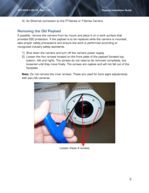 Page 5427-0031--00-12  Rev. 110    Payload Installation Guide 
 
5 
 4) An Ethernet connection to the PT-Series or F-Series Camera 
Removing the Old Payload 
If possible, remove the camera from its mount and place it on a work surface that 
provides ESD protection. If the payload is to be replaced while the camera is mounted, 
take proper safety precautions and ensure the work is performed according to 
recognized industry safety standards. 
1) Shut down the camera and turn off the camera power supply. 
2)...