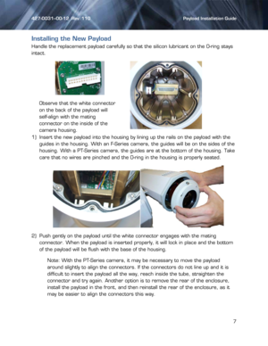 Page 7427-0031--00-12  Rev. 110    Payload Installation Guide 
 
7 
 
Installing the New Payload 
Handle the replacement payload carefully so that the silicon lubricant on the O-ring stays 
intact. 
 
1) Insert the new payload into the housing by lining up the rails on the payload with the 
guides in the housing. With an F-Series camera, the guides will be on the sides of the 
housing. With a PT-Series camera, the guides are at the bottom of the housing. Take 
care that no wires are pinched and the O-ring in...