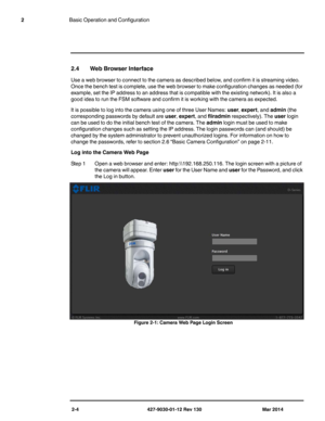 Page 182-4 427-9030-01-12 Rev 130 Mar 2014
2Basic Operation and Configuration
2.4 Web Browser Interface
Use a web browser to connect to the camera as described below, and confirm it is streaming video. 
Once the bench test is complete, use the web browser to make configuration changes as needed (for 
example, set the IP address to an address that is compatible with the existing network). It is also a 
good idea to run the FSM software and confirm it is working with the camera as expected.
It is possible to log...