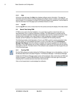 Page 23427-9030-01-12 Rev130 Mar 2014 2-9
2Basic Operation and Configuration
2.4.3 Help
At the top of the web page, the Help menu displays software version information. This page has 
information about the camera including hardware and software revision numbers, part numbers, and 
serial numbers. If it is necessary to contact FLIR Technical Support for assistance, it will be helpful to 
have the information from this page (such as Software Version) on hand. 
2.4.4 Log Off
Use the Log Off menu entry to...