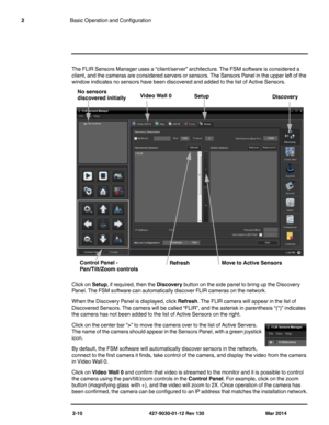Page 242-10 427-9030-01-12 Rev 130 Mar 2014
2Basic Operation and Configuration
The FLIR Sensors Manager uses a “client/server” architecture. The FSM software is considered a 
client, and the cameras are considered servers or sensors. The Sensors Panel in the upper left of the 
window indicates no sensors have been discovered and added to the list of Active Sensors.
Click on Setup, if required, then the Discovery button on the side panel to bring up the Discovery 
Panel. The FSM software can automatically...