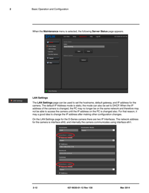 Page 262-12 427-9030-01-12 Rev 130 Mar 2014
2Basic Operation and Configuration
When the Maintenance menu is selected, the following Server Status page appears.
LAN Settings 
The LAN Settings page can be used to set the hostname, default gateway, and IP address for the 
camera. The default IP Address mode is static; the mode can also be set to DHCP. When the IP 
address of the camera is changed, the PC may no longer be on the same network and therefore may 
not be able to access the camera until the IP address...