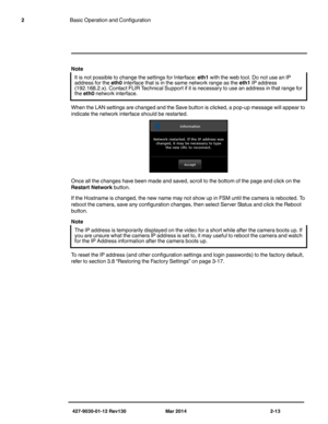 Page 27427-9030-01-12 Rev130 Mar 2014 2-13
2Basic Operation and Configuration
Note
When the LAN settings are changed and the Save button is clicked, a pop-up message will appear to 
indicate the network interface should be restarted. 
Once all the changes have been made and saved, scroll to the bottom of the page and click on the 
Restart Network button.
If the Hostname is changed, the new name may not show up in FSM until the camera is rebooted. To 
reboot the camera, save any configuration changes, then...