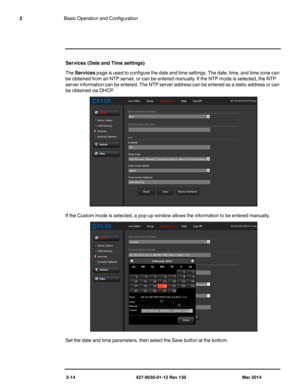 Page 282-14 427-9030-01-12 Rev 130 Mar 2014
2Basic Operation and Configuration
Services (Date and Time settings)
The Services page is used to configure the date and time settings. The date, time, and time zone can 
be obtained from an NTP server, or can be entered manually. If the NTP mode is selected, the NTP 
server information can be entered. The NTP server address can be entered as a static address or can 
be obtained via DHCP.  
If the Custom mode is selected, a pop-up window allows the information to be...