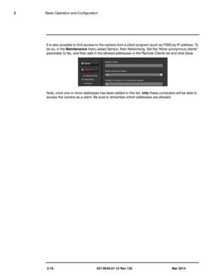 Page 302-16 427-9030-01-12 Rev 130 Mar 2014
2Basic Operation and Configuration
It is also possible to limit access to the camera from a client program (such as FSM) by IP address. To 
do so, in the Maintenance menu select Sensor, then Networking. Set the “Allow anonymous clients” 
parameter to No, and then add in the allowed addresses in the Remote Clients list and click Save.
Note, once one or more addresses has been added to this list, only these computers will be able to 
access the camera as a client. Be...