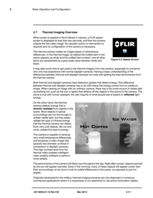 Page 31427-9030-01-12 Rev130 Mar 2014 2-17
2Basic Operation and Configuration
2.7 Thermal Imaging Overview
When power is applied to the D-Series C camera, a FLIR splash 
screen is displayed for less than two seconds, and then the camera 
outputs the live video image. No operator action or intervention is 
required and no configuration of the camera is necessary. 
The thermal camera makes an image based on temperature 
differences. In the thermal image, by default the hottest item in the 
scene appears as white...