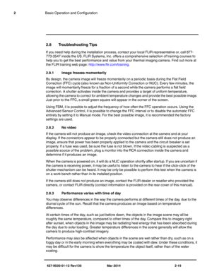 Page 33427-9030-01-12 Rev130 Mar 2014 2-19
2Basic Operation and Configuration
2.8 Troubleshooting Tips
If you need help during the installation process, contact your local FLIR representative or, call 877-
773-3547 inside the US. FLIR Systems, Inc. offers a comprehensive selection of training courses to 
help you to get the best performance and value from your thermal imaging camera. Find out more at 
the FLIR training web page: 
http://www.flir.com/training.
2.8.1Image freezes momentarily
By design, the camera...