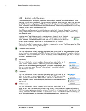 Page 35427-9030-01-12 Rev130 Mar 2014 2-21
2Basic Operation and Configuration
2.8.5 Unable to control the camera
If the camera does not respond to commands from FSM (for example, the camera does not zoom 
when the zoom in button is clicked), the camera may not be the “Active” camera, or you may not have 
“control” of the camera. By default FSM will automatically request control of the camera and make it 
active, but if there are multiple cameras and/or multiple FSM clients, it may be necessary to manually 
make...