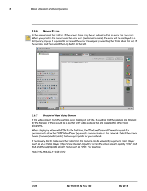 Page 362-22 427-9030-01-12 Rev 130 Mar 2014
2Basic Operation and Configuration
2.8.6 General Errors
In the status bar at the bottom of the screen there may be an indication that an error has occurred. 
When you position the cursor over the error icon (exclamation mark), the error will be displayed in a 
temporary pop-up. It is possible to view all the error messages by selecting the Tools tab at the top of 
he screen, and then select the Log button to the left.
2.8.7 Unable to View Video Stream
If the video...