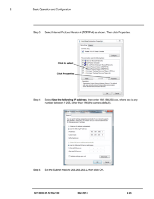 Page 39427-9030-01-12 Rev130 Mar 2014 2-25
2Basic Operation and Configuration
Step 3 Select Internet Protocol Version 4 (TCP/IPv4) as shown. Then click Properties.
Step 4 Select Use the following IP address, then enter 192.168.250.xxx, where xxx is any 
number between 1-255, other than 116 (the camera default).
Step 5 Set the Subnet mask to 255.255.255.0, then click OK.
Click to select 
Click Properties  