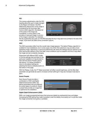 Page 423-2 427-9030-01-12 Rev 130 Mar 2014
3Advanced Configuration
ROI
The camera adjustments under the ROI 
heading allow the user to make changes 
to the Region Of Interest. The ROI 
determines what portion of the image is 
considered by the Automatic Gain 
Control (AGC) algorithm. By default all 
of the pixels in the image are 
considered; in some cases it may 
provide an improved image if a portion 
of the image is excluded. For example, 
the sky is generally very cold, so if the ROI excludes the sky it may...