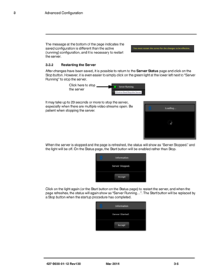 Page 45427-9030-01-12 Rev130 Mar 2014 3-5
3Advanced Configuration
The message at the bottom of the page indicates the 
saved configuration is different than the active 
(running) configuration, and it is necessary to restart 
the server. 
3.3.2 Restarting the Server
After changes have been saved, it is possible to return to the Server Status page and click on the 
Stop button. However, it is even easier to simply click on the green light at the lower left next to “Server 
Running” to stop the server. 
It may...