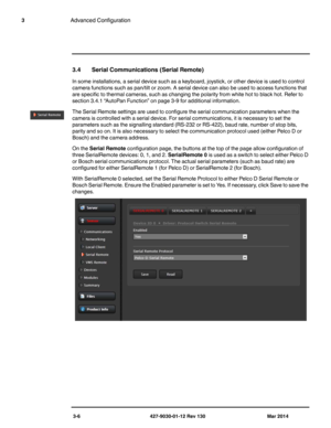Page 463-6 427-9030-01-12 Rev 130 Mar 2014
3Advanced Configuration
3.4 Serial Communications (Serial Remote)
In some installations, a serial device such as a keyboard, joystick, or other device is used to control 
camera functions such as pan/tilt or zoom. A serial device can also be used to access functions that 
are specific to thermal cameras, such as changing the polarity from white hot to black hot. Refer to 
section 3.4.1 “AutoPan Function” on page 3-9 for additional information.
The Serial Remote...