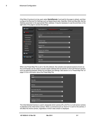 Page 47427-9030-01-12 Rev130 Mar 2014 3-7
3Advanced Configuration
If the Pelco D protocol is to be used, select SerialRemote 1 and wait for the page to refresh, and then 
configure the Remote Port Settings such as Speed (baud rate), Data Bits, Parity and Stop Bits. Set the 
Address parameter to the appropriate Pelco address. It may be necessary to use the scroll bar on the 
right side of the page to access the settings.
When Use Preset Map File is set to Yes (the default), then presets (and special functions...