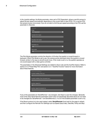 Page 483-8 427-9030-01-12 Rev 130 Mar 2014
3Advanced Configuration
In the Joystick settings, the Mode parameter, when set to FOV Dependant, allows a pan/tilt camera to 
adjust the pan speed automatically, depending on the current field of view (FOV). For a narrow FOV, 
the camera moves more slowly. If you do not want to limit the pan speed according to the FOV, set the 
parameter to Absolute.
The Pilot Mode parameter controls the direction of tilt when the joystick is moved forward or 
backward. When Pilot Mode...