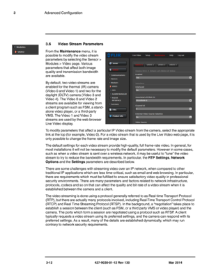 Page 523-12 427-9030-01-12 Rev 130 Mar 2014
3Advanced Configuration
3.6 Video Stream Parameters
From the Maintenance menu, it is 
possible to modify the video stream 
parameters by selecting the Sensor > 
Modules > Video page. Various 
parameters that affect both image 
quality and transmission bandwidth 
are available. 
By default, two video streams are 
enabled for the thermal (IR) camera 
(Video 0 and Video 1) and two for the 
daylight (DLTV) camera (Video 3 and 
Video 4). The Video 0 and Video 2 
streams...