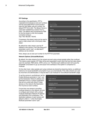 Page 53427-9030-01-12 Rev130 Mar 2014 3-13
3Advanced Configuration
RTP Settings
According to the specification, RTP is 
originated and received on even port numbers 
and the associated RTCP communication 
uses the next higher odd port number; the 
default RTP Port is 554. The Stream Name is 
used when establishing a session from a 
client. The default value recognized by FSM 
for the first stream is ch0; the complete 
connection string is: 

rtsp://192.168.250.116/ch0. 
If necessary, this stream name can be...