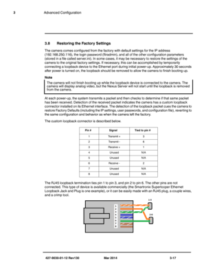 Page 57427-9030-01-12 Rev130 Mar 2014 3-17
3Advanced Configuration
3.8 Restoring the Factory Settings
The camera comes configured from the factory with default settings for the IP address 
(192.168.250.116), the login password (fliradmin), and all of the other configuration parameters 
(stored in a file called server.ini). In some cases, it may be necessary to restore the settings of the 
camera to the original factory settings. If necessary, this can be accomplished by temporarily 
connecting a loopback device...