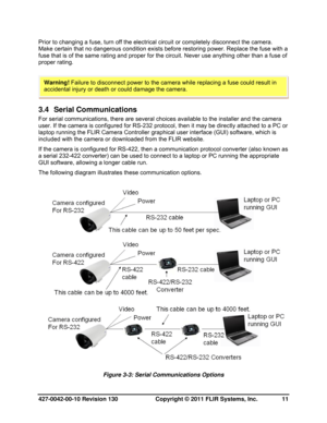 Page 11427-0042-00-10 Revision 130                       Copyright © 2011 FLIR Systems, Inc.   11 
Prior to changing a fuse, turn off the electrical circuit or completely disconnect the camera. 
Make certain that no dangerous condition exists before restoring power. Replace the fuse with a 
fuse that is of the same rating and proper for the circuit. Never use anything other than a fuse of 
proper rating. 
 
 
3.4 Serial Communications 
For serial communications, there are several choices available to the...