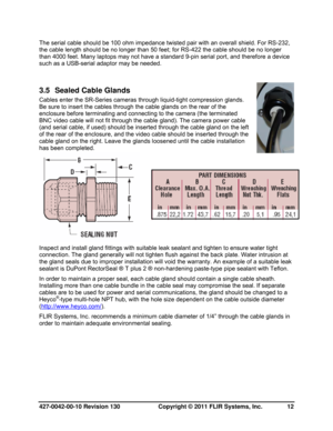 Page 12427-0042-00-10 Revision 130                       Copyright © 2011 FLIR Systems, Inc.   12 
The serial cable should be 100 ohm impedance twisted pair with an overall shield. For RS-232, 
the cable length should be no longer than 50 feet; for RS-422 the cable should be no longer 
than 4000 feet. Many laptops may not have a standard 9-pin serial port, and therefore a device 
such as a USB-serial adaptor may be needed. 
3.5  Sealed Cable Glands 
Cables enter the SR-Series cameras through liquid-tight...