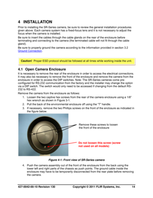 Page 14427-0042-00-10 Revision 130                       Copyright © 2011 FLIR Systems, Inc.   14 
4 INSTALLATION 
Prior to installing the SR-Series camera, be sure to review the general installation procedures 
given above. Each camera system has a fixed-focus lens and it is not necessary to adjust the 
focus when the camera is installed. 
Be sure to insert the cables through the cable glands on the rear of the enclosure before 
terminating and connecting to the camera (the terminated cable will not fit...