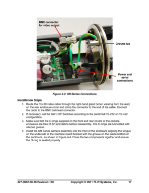 Page 17427-0042-00-10 Revision 130                       Copyright © 2011 FLIR Systems, Inc.   17 
 
Figure 4-3: SR-Series Connections 
Installation Steps 
1.  Route the RG-59 video cable through the right-hand gland (when viewing from the rear) 
on the rear enclosure cover and crimp the connector to the end of the cable. Connect 
the cable to the BNC bulkhead connector. 
2.  If necessary, set the SW1 DIP Switches according to the preferred RS-232 or RS-422 
configuration.  
3.  Make sure that the O-rings...