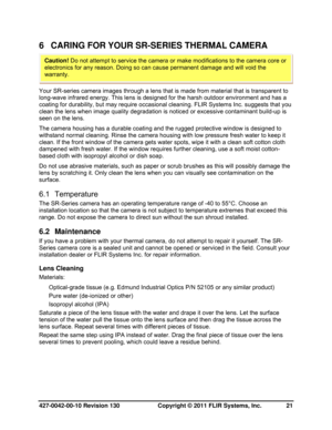 Page 21427-0042-00-10 Revision 130                       Copyright © 2011 FLIR Systems, Inc.   21 
6  CARING FOR YOUR SR-SERIES THERMAL CAMERA 
 
Your SR-series camera images through a lens that is made from material that is transparent to 
long-wave infrared energy. This lens is designed for the harsh outdoor environment and has a 
coating for durability, but may require occasional cleaning. FLIR Systems Inc. suggests that you 
clean the lens when image quality degradation is noticed or excessive contaminant...