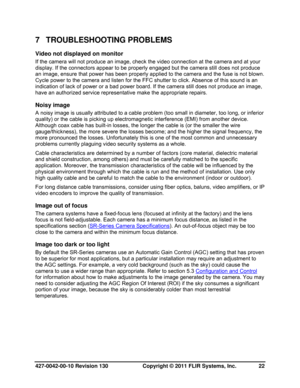 Page 22427-0042-00-10 Revision 130                       Copyright © 2011 FLIR Systems, Inc.   22 
7 TROUBLESHOOTING PROBLEMS 
Video not displayed on monitor  
If the camera will not produce an image, check the video connection at the camera and at your 
display. If the connectors appear to be properly engaged but the camera still does not produce 
an image, ensure that power has been properly applied to the camera and the fuse is not blown. 
Cycle power to the camera and listen for the FFC shutter to click....