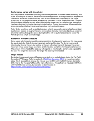 Page 23427-0042-00-10 Revision 130                       Copyright © 2011 FLIR Systems, Inc.   23 
Performance varies with time of day 
You may observe differences in the way the camera performs at different times of the day, due 
to the diurnal cycle of the sun. Recall that the camera produces an image based on temperature 
differences. At certain times of the day, such as just before dawn, the objects in the image 
scene may all be roughly the same temperature, compared to other times of the day. Compare...
