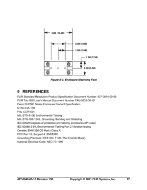 Page 27427-0042-00-10 Revision 130                       Copyright © 2011 FLIR Systems, Inc.   27 
 
 
 
Figure 8-3: Enclosure Mounting Foot 
 
9 REFERENCES 
FLIR Standard Resolution Product Specification Document Number: 427-0014-00-09 
FLIR Tau GUI Users Manual Document Number TAU-0035-00-10 
Pelco EH2500 Series Enclosure Product Specification 
NTSC EIA-170  
PAL CCIR 624 
MIL-STD-810E Environmental Testing 
MIL-STD-188-124B, Grounding, Bonding and Shielding 
IEC 60529 Degrees of protection provided by...