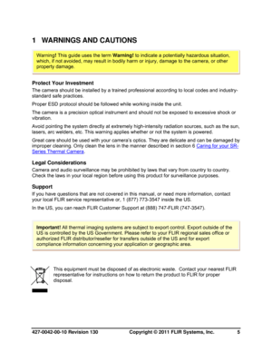 Page 5427-0042-00-10 Revision 130                       Copyright © 2011 FLIR Systems, Inc.   5 
1 WARNINGS AND CAUTIONS 
 
Protect Your Investment 
The camera should be installed by a trained professional according to local codes and industry-
standard safe practices. 
Proper ESD protocol should be followed while working inside the unit. 
The camera is a precision optical instrument and should not be exposed to excessive shock or 
vibration. 
Avoid pointing the system directly at extremely high-intensity...