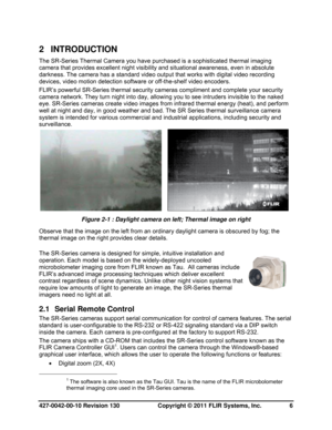Page 6427-0042-00-10 Revision 130                       Copyright © 2011 FLIR Systems, Inc.   6 
2 INTRODUCTION 
The SR-Series Thermal Camera you have purchased is a sophisticated thermal imaging 
camera that provides excellent night visibility and situational awareness, even in absolute 
darkness. The camera has a standard video output that works with digital video recording 
devices, video motion detection software or off-the-shelf video encoders.  
FLIR’s powerful SR-Series thermal security cameras...