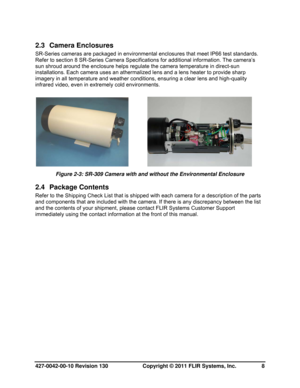 Page 8427-0042-00-10 Revision 130                       Copyright © 2011 FLIR Systems, Inc.   8 
2.3 Camera Enclosures 
SR-Series cameras are packaged in environmental enclosures that meet IP66 test standards. 
Refer to section 8 SR-Series Camera Specifications for additional information. The camera’s 
sun shroud around the enclosure helps regulate the camera temperature in direct-sun 
installations. Each camera uses an athermalized lens and a lens heater to provide sharp 
imagery in all temperature and...