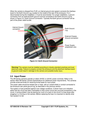 Page 10427-0042-00-10 Revision 130                       Copyright © 2011 FLIR Systems, Inc.   10 
When the camera is shipped from FLIR, an internal ground wire (green) connects the interface 
board to the Earth Ground Lug, located on the inside of the rear of the enclosure. If is it 
disconnected during the installation, it must be reconnected. For proper installation, a ground 
connection from an external Earth ground must be connected to the Earth Ground Lug as 
shown in Figure 3-2: Earth Ground Connection....