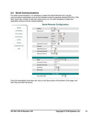Page 27427-0011-00-10 Revision 140     Copyright © FLIR Systems, Inc.   27 
5.2   Serial Communications  
For serial communications, it is necessary to select the Serial Remote link to set the 
communications parameters such as the hardware protocol (signaling standard RS-232 or RS-
422), baud rate, number of stop bits, parity and so on. It is also necessary to select the 
application protocol and the camera address.  
 
Once the parameters have been set, click on the Save button at the bottom of the page, and...