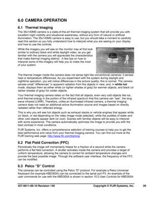 Page 29427-0011-00-10 Revision 140     Copyright © FLIR Systems, Inc.   29 
6.0 CAMERA OPERATION 
6.1 Thermal Imaging 
The 35x140MS camera is a state-of-the-art thermal imaging system that will provide you with 
excellent night visibility and situational awareness, without any form of natural or artificial 
illumination. The 35x140MS camera is easy to use, but you should take a moment to carefully 
read this section so you fully understand how to interpret what you are seeing on your display 
and how to use the...