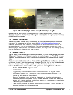 Page 9427-0011-00-10 Revision 140     Copyright © FLIR Systems, Inc.   9 
    
Figure 2-4: Backlit daylight camera on left; thermal image on right  
Observe that the setting sun in the backlit image on the left makes it difficult to discern any 
objects of interest; the thermal image on the right is not affected by the bright sun and therefore 
provides detail and contrast.  
2.2 Camera Enclosures 
The PTZ-35x140MS and SR-35x140MS cameras are packaged in environmental enclosures 
that meet IPX6 test standards....