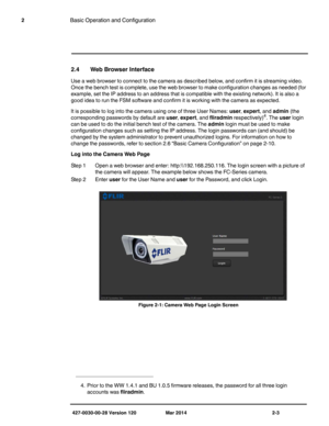 Page 11427-0030-00-28 Version 120 Mar 2014 2-3
2Basic Operation and Configuration
2.4 Web Browser Interface
Use a web browser to connect to the camera as described below, and confirm it is streaming video. 
Once the bench test is complete, use the web browser to make configuration changes as needed (for 
example, set the IP address to an address that is compatible with the existing network). It is also a 
good idea to run the FSM software and confirm it is working with the camera as expected.
It is possible to...