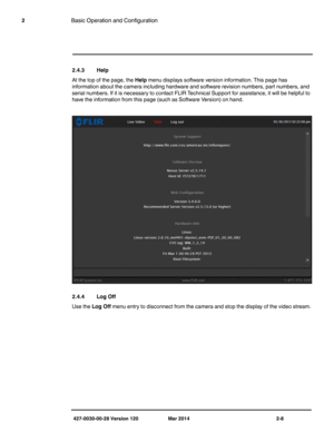 Page 16427-0030-00-28 Version 120 Mar 2014 2-8
2Basic Operation and Configuration
2.4.3 Help
At the top of the page, the Help menu displays software version information. This page has 
information about the camera including hardware and software revision numbers, part numbers, and 
serial numbers. If it is necessary to contact FLIR Technical Support for assistance, it will be helpful to 
have the information from this page (such as Software Version) on hand. 
2.4.4 Log Off
Use the Log Off menu entry to...