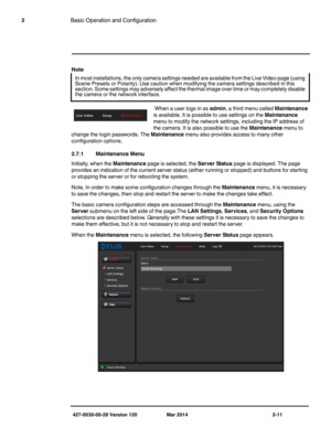 Page 19427-0030-00-28 Version 120 Mar 2014 2-11
2Basic Operation and Configuration
Note
 When a user logs in as admin, a third menu called Maintenance 
is available. It is possible to use settings on the Maintenance 
menu to modify the network settings, including the IP address of 
the camera. It is also possible to use the Maintenance menu to 
change the login passwords. The Maintenance menu also provides access to many other 
configuration options.
2.7.1 Maintenance Menu
Initially, when the Maintenance page...