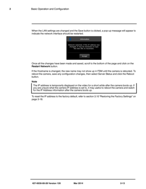 Page 21427-0030-00-28 Version 120 Mar 2014 2-13
2Basic Operation and Configuration
When the LAN settings are changed and the Save button is clicked, a pop-up message will appear to 
indicate the network interface should be restarted. 
Once all the changes have been made and saved, scroll to the bottom of the page and click on the 
Restart Network button.
If the Hostname is changed, the new name may not show up in FSM until the camera is rebooted. To 
reboot the camera, save any configuration changes, then...