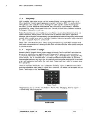 Page 29427-0030-00-28 Version 120 Mar 2014 2-21
2Basic Operation and Configuration
2.8.8 Noisy image
With the analog video signal, a noisy image is usually attributed to a cable problem (too long or 
inferior quality) or the cable is picking up electromagnetic interference (EMI) from another device. 
Although coax cable has built-in losses, the longer the cable is (or the smaller the wire gauge/
thickness), the more severe the losses become; and the higher the signal frequency, the more 
pronounced the losses....