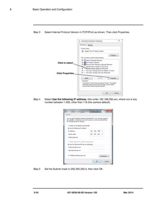 Page 322-24 427-0030-00-28 Version 120 Mar 2014
2Basic Operation and Configuration
Step 3 Select Internet Protocol Version 4 (TCP/IPv4) as shown. Then click Properties.
Step 4 Select Use the following IP address, then enter 192.168.250.xxx, where xxx is any 
number between 1-255, other than 116 (the camera default).
Step 5 Set the Subnet mask to 255.255.255.0, then click OK.
Click to select 
Click Properties  